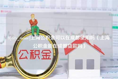 扶余上海公积金可以在成都使用吗（上海公积金能在成都贷款吗）